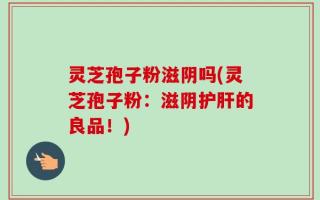 灵芝孢子粉滋阴吗(灵芝孢子粉：滋阴护肝的良品！)