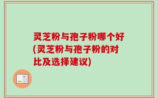 灵芝粉与孢子粉哪个好(灵芝粉与孢子粉的对比及选择建议)