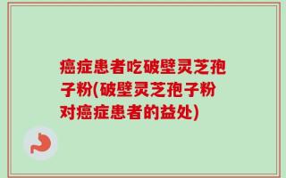 癌症患者吃破壁灵芝孢子粉(破壁灵芝孢子粉对癌症患者的益处)