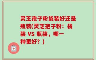 灵芝孢子粉袋装好还是瓶装(灵芝孢子粉：袋装 VS 瓶装，哪一种更好？)