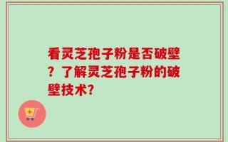 看灵芝孢子粉是否破壁？了解灵芝孢子粉的破壁技术？