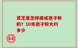 灵芝是怎样提成孢子粉的？10克孢子粉大约多少