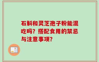石斛和灵芝孢子粉能混吃吗？搭配食用的禁忌与注意事项？