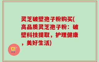 灵芝破壁孢子粉购买(高品质灵芝孢子粉：破壁科技提取，护理健康，美好生活)