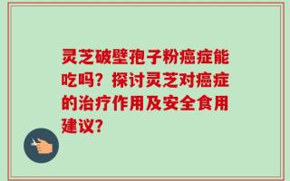 灵芝破壁孢子粉癌症能吃吗？探讨灵芝对癌症的治疗作用及安全食用建议？