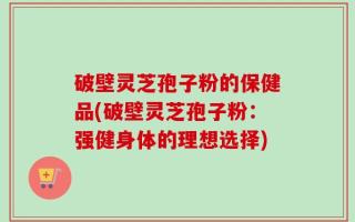 破壁灵芝孢子粉的保健品(破壁灵芝孢子粉：强健身体的理想选择)