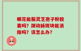 眼花能服灵芝孢子粉胶囊吗？颈动脉斑块能消除吗？该怎么办？