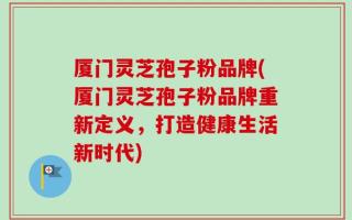 厦门灵芝孢子粉品牌(厦门灵芝孢子粉品牌重新定义，打造健康生活新时代)