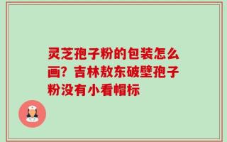 灵芝孢子粉的包装怎么画？吉林敖东破壁孢子粉没有小看帽标