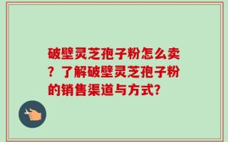 破壁灵芝孢子粉怎么卖？了解破壁灵芝孢子粉的销售渠道与方式？