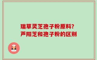 瑞草灵芝孢子粉原料？芦阳芝和孢子粉的区别