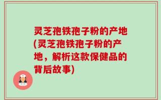 灵芝孢铁孢子粉的产地(灵芝孢铁孢子粉的产地，解析这款保健品的背后故事)