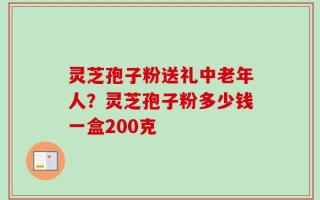 灵芝孢子粉送礼中老年人？灵芝孢子粉多少钱一盒200克