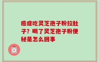 癌症吃灵芝孢子粉拉肚子？喝了灵芝孢子粉便秘是怎么回事