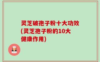 灵芝破孢子粉十大功效(灵芝孢子粉的10大健康作用)