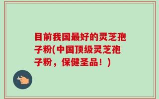 目前我国最好的灵芝孢子粉(中国顶级灵芝孢子粉，保健圣品！)