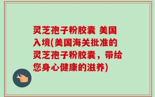 灵芝孢子粉胶囊 美国入境(美国海关批准的灵芝孢子粉胶囊，带给您身心健康的滋养)