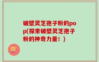破壁灵芝孢子粉的pop(探索破壁灵芝孢子粉的神奇力量！)