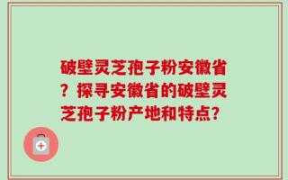 破壁灵芝孢子粉安徽省？探寻安徽省的破壁灵芝孢子粉产地和特点？