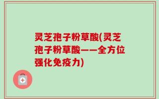 灵芝孢子粉草酸(灵芝孢子粉草酸——全方位强化免疫力)