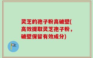 灵芝的孢子粉高破壁(高效提取灵芝孢子粉，破壁保留有效成分)