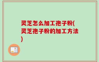灵芝怎么加工孢子粉(灵芝孢子粉的加工方法)
