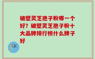 破壁灵芝孢子粉哪一个好？破壁灵芝孢子粉十大品牌排行榜什么牌子好