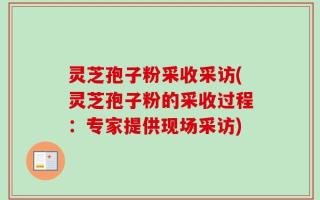 灵芝孢子粉采收采访(灵芝孢子粉的采收过程：专家提供现场采访)