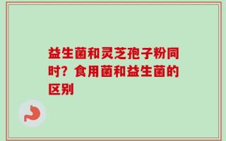 益生菌和灵芝孢子粉同时？食用菌和益生菌的区别