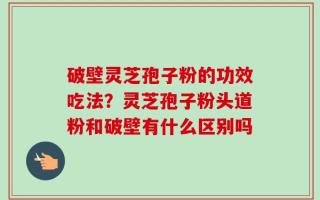 破壁灵芝孢子粉的功效吃法？灵芝孢子粉头道粉和破壁有什么区别吗