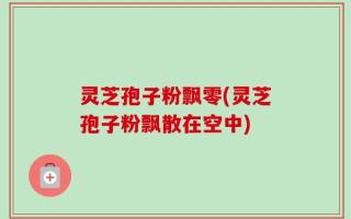灵芝孢子粉飘零(灵芝孢子粉飘散在空中)