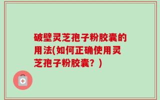 破壁灵芝孢子粉胶囊的用法(如何正确使用灵芝孢子粉胶囊？)