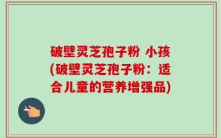 破壁灵芝孢子粉 小孩(破壁灵芝孢子粉：适合儿童的营养增强品)