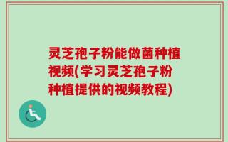 灵芝孢子粉能做菌种植视频(学习灵芝孢子粉种植提供的视频教程)