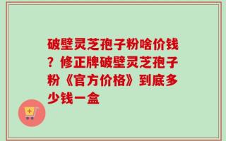 破壁灵芝孢子粉啥价钱？修正牌破壁灵芝孢子粉《官方价格》到底多少钱一盒