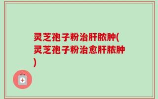 灵芝孢子粉治肝脓肿(灵芝孢子粉治愈肝脓肿)
