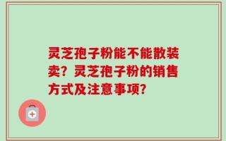 灵芝孢子粉能不能散装卖？灵芝孢子粉的销售方式及注意事项？