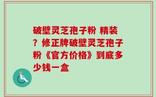 破壁灵芝孢子粉 精装？修正牌破壁灵芝孢子粉《官方价格》到底多少钱一盒