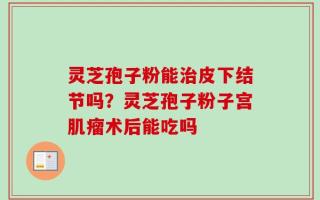 灵芝孢子粉能治皮下结节吗？灵芝孢子粉子宫肌瘤术后能吃吗