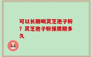 可以长期喝灵芝孢子粉？灵芝孢子粉保质期多久