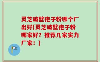 灵芝破壁孢子粉哪个厂出好(灵芝破壁孢子粉哪家好？推荐几家实力厂家！)