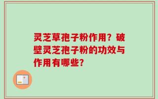 灵芝草孢子粉作用？破壁灵芝孢子粉的功效与作用有哪些？