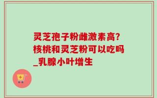 灵芝孢子粉雌激素高？核桃和灵芝粉可以吃吗_乳腺小叶增生