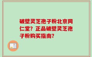 破壁灵芝孢子粉北京同仁堂？正品破壁灵芝孢子粉购买指南？
