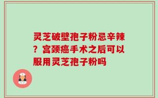 灵芝破壁孢子粉忌辛辣？宫颈癌手术之后可以服用灵芝孢子粉吗