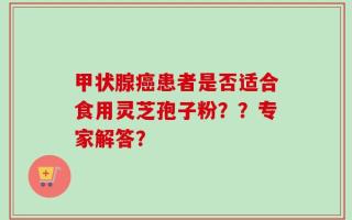 甲状腺癌患者是否适合食用灵芝孢子粉？？专家解答？