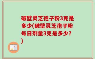 破壁灵芝孢子粉3克是多少(破壁灵芝孢子粉每日剂量3克是多少？)