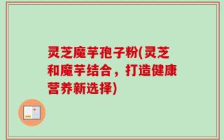灵芝魔芋孢子粉(灵芝和魔芋结合，打造健康营养新选择)