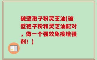 破壁孢子粉灵芝油(破壁孢子粉和灵芝油配对，做一个强效免疫增强剂！)