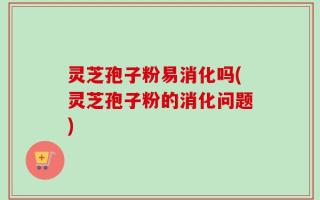 灵芝孢子粉易消化吗(灵芝孢子粉的消化问题)
